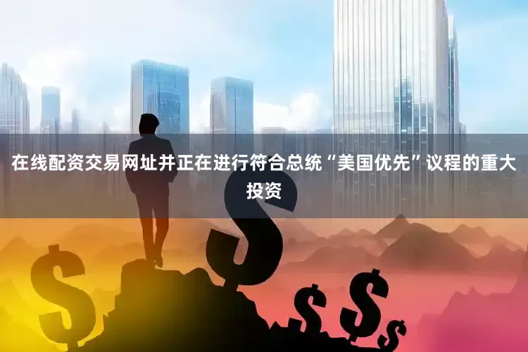 在线配资交易网址并正在进行符合总统“美国优先”议程的重大投资